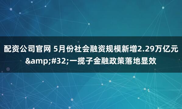 配资公司官网 5月份社会融资规模新增2.29万亿元&#32;一揽子金融政策落地显效