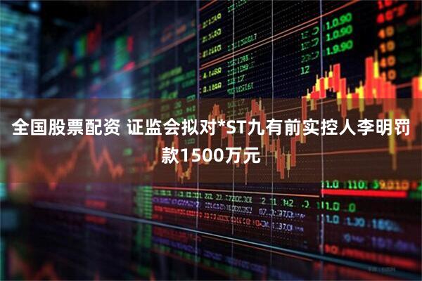 全国股票配资 证监会拟对*ST九有前实控人李明罚款1500万元