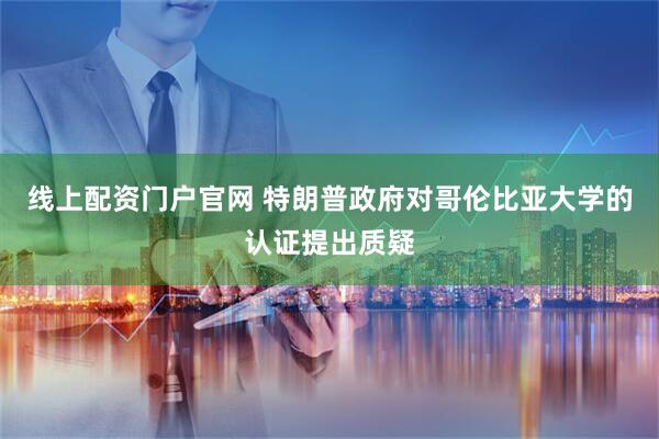 线上配资门户官网 特朗普政府对哥伦比亚大学的认证提出质疑