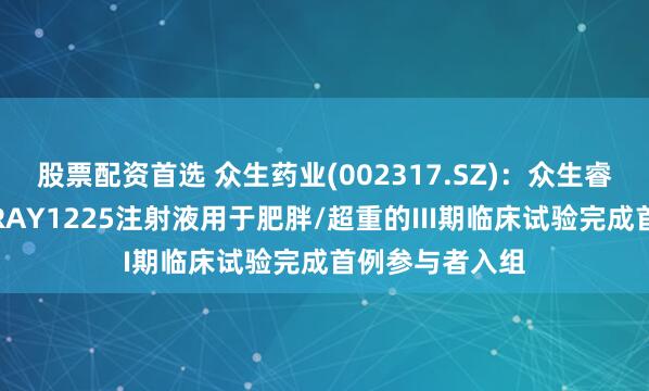 股票配资首选 众生药业(002317.SZ)：众生睿创一类创新药RAY1225注射液用于肥胖/超重的III期临床试验完成首例参与者入组