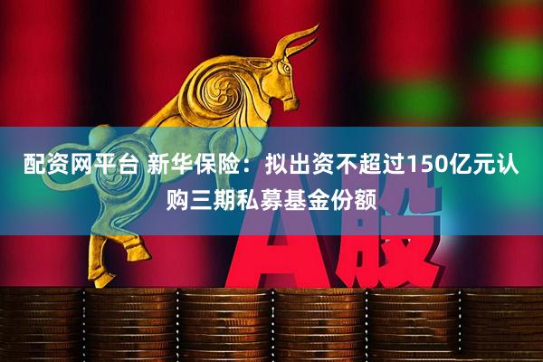 配资网平台 新华保险：拟出资不超过150亿元认购三期私募基金份额