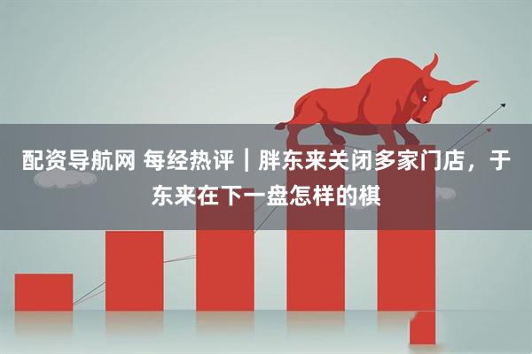 配资导航网 每经热评︱胖东来关闭多家门店，于东来在下一盘怎样的棋