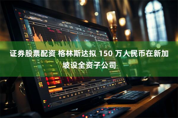 证券股票配资 格林斯达拟 150 万人民币在新加坡设全资子公司