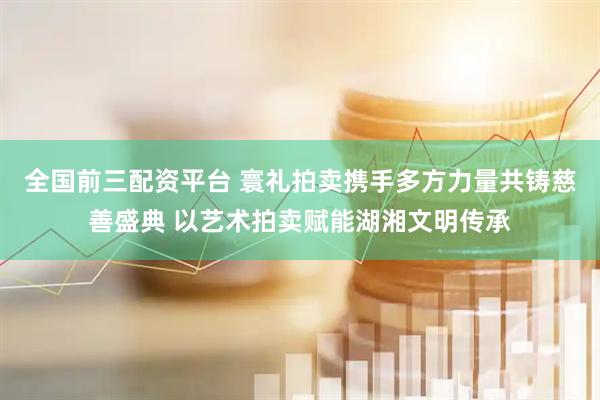 全国前三配资平台 寰礼拍卖携手多方力量共铸慈善盛典 以艺术拍卖赋能湖湘文明传承