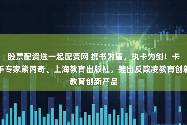 股票配资选一起配资网 携书为盾，执卡为剑！卡游携手专家熊丙奇、上海教育出版社，推出反欺凌教育创新产品
