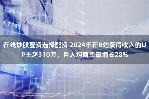 在线炒股配资选择配资 2024年在B站获得收入的UP主超310万，月人均商单量增长28%