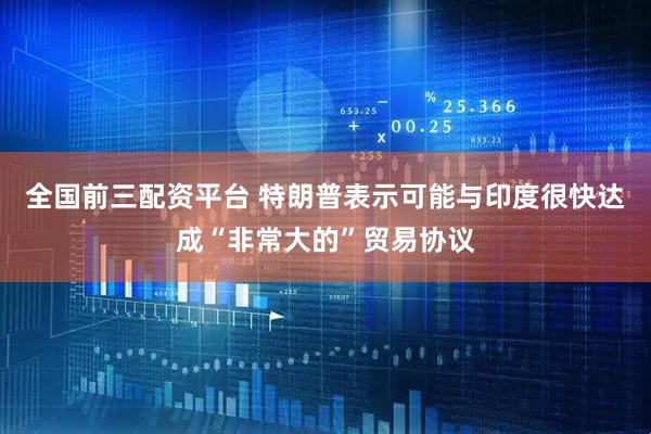 全国前三配资平台 特朗普表示可能与印度很快达成“非常大的”贸易协议