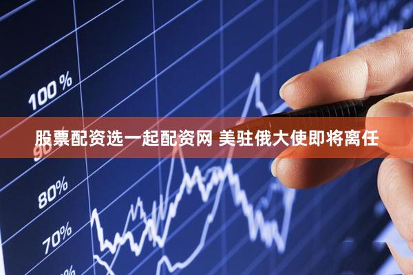 股票配资选一起配资网 美驻俄大使即将离任