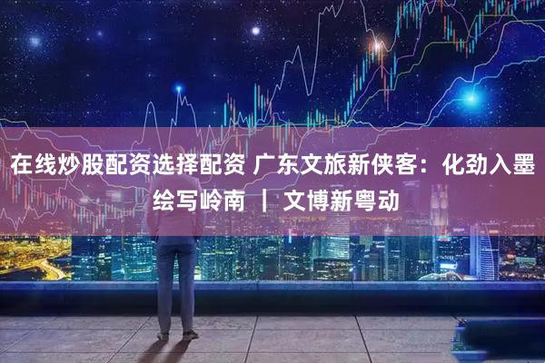 在线炒股配资选择配资 广东文旅新侠客：化劲入墨 绘写岭南 ｜ 文博新粤动