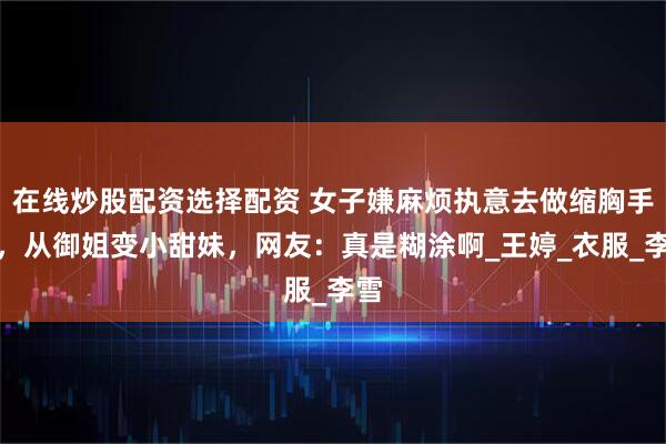 在线炒股配资选择配资 女子嫌麻烦执意去做缩胸手术，从御姐变小甜妹，网友：真是糊涂啊_王婷_衣服_李雪