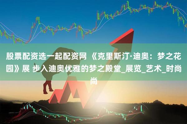 股票配资选一起配资网 《克里斯汀·迪奥：梦之花园》展 步入迪奥优雅的梦之殿堂_展览_艺术_时尚