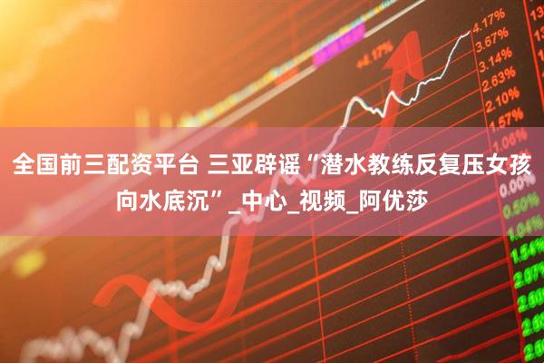 全国前三配资平台 三亚辟谣“潜水教练反复压女孩向水底沉”_中心_视频_阿优莎