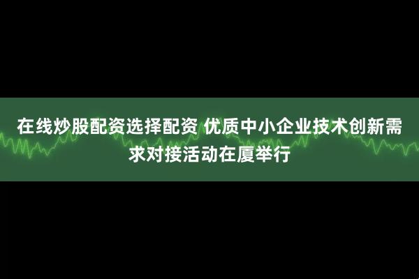 在线炒股配资选择配资 优质中小企业技术创新需求对接活动在厦举行