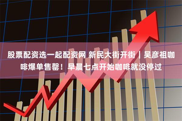 股票配资选一起配资网 新民大街开街｜吴彦祖咖啡爆单售罄！早晨七点开始咖啡就没停过