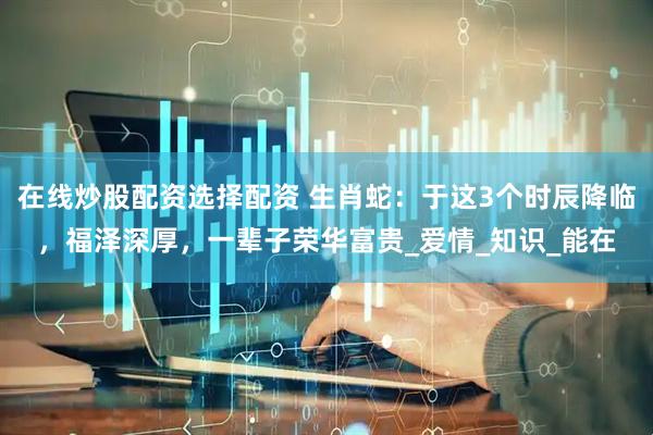 在线炒股配资选择配资 生肖蛇：于这3个时辰降临，福泽深厚，一辈子荣华富贵_爱情_知识_能在