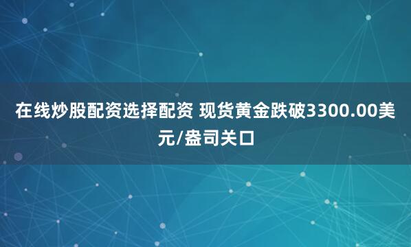 在线炒股配资选择配资 现货黄金跌破3300.00美元/盎司关口