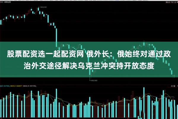 股票配资选一起配资网 俄外长：俄始终对通过政治外交途径解决乌克兰冲突持开放态度