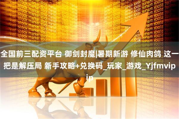 全国前三配资平台 御剑封魔|暑期新游 修仙肉鸽 这一把是解压局 新手攻略+兑换码_玩家_游戏_Yjfmvip