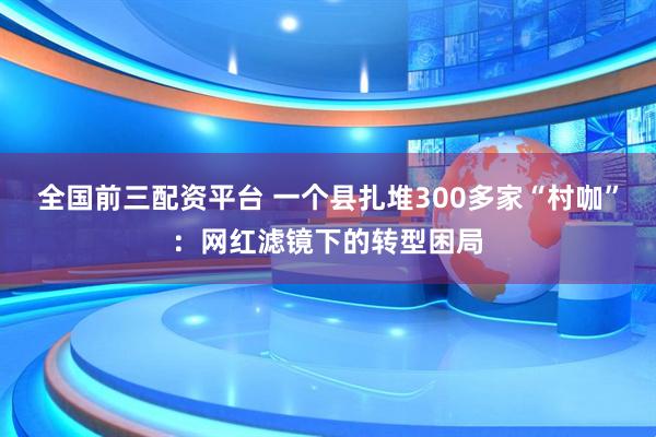 全国前三配资平台 一个县扎堆300多家“村咖”：网红滤镜下的转型困局