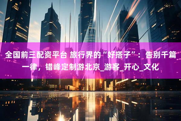 全国前三配资平台 旅行界的“好搭子”：告别千篇一律，错峰定制游北京_游客_开心_文化