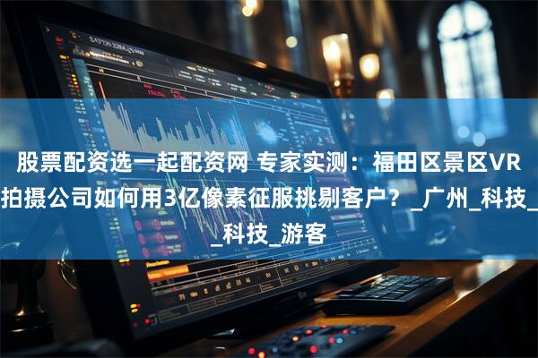 股票配资选一起配资网 专家实测：福田区景区VR全景拍摄公司如何用3亿像素征服挑剔客户？_广州_科技_游客