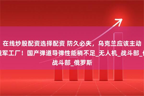 在线炒股配资选择配资 防久必失，乌克兰应该主动打击俄军工厂！国产弹道导弹性能稍不足_无人机_战斗部_俄罗斯