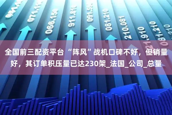 全国前三配资平台 “阵风”战机口碑不好，但销量好，其订单积压量已达230架_法国_公司_总量