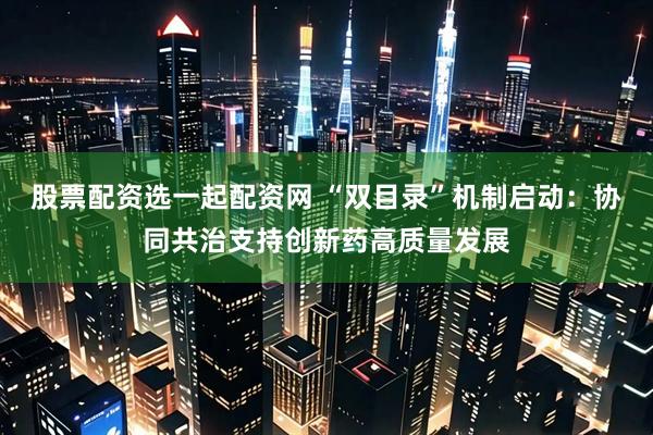 股票配资选一起配资网 “双目录”机制启动：协同共治支持创新药高质量发展