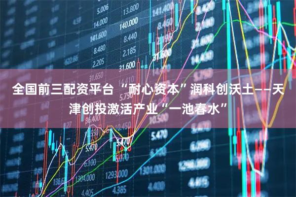 全国前三配资平台 “耐心资本”润科创沃土——天津创投激活产业“一池春水”