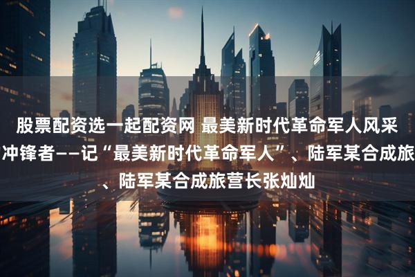 股票配资选一起配资网 最美新时代革命军人风采｜高原上的冲锋者——记“最美新时代革命军人”、陆军某合成旅营长张灿灿