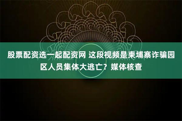 股票配资选一起配资网 这段视频是柬埔寨诈骗园区人员集体大逃亡？媒体核查