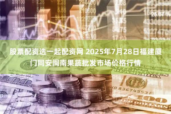 股票配资选一起配资网 2025年7月28日福建厦门同安闽南果蔬批发市场价格行情