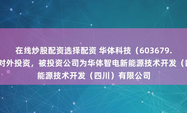 在线炒股配资选择配资 华体科技（603679.SH）新增一起对外投资，被投资公司为华体智电新能源技术开发（四川）有限公司