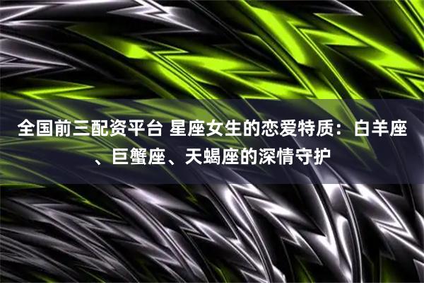 全国前三配资平台 星座女生的恋爱特质：白羊座、巨蟹座、天蝎座的深情守护