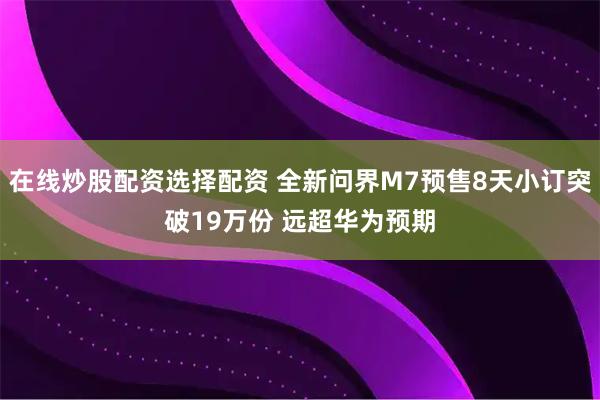 在线炒股配资选择配资 全新问界M7预售8天小订突破19万份 远超华为预期