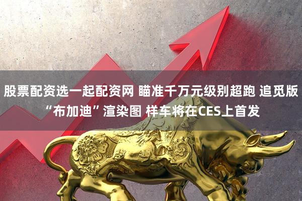 股票配资选一起配资网 瞄准千万元级别超跑 追觅版“布加迪”渲染图 样车将在CES上首发