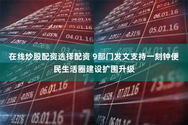 在线炒股配资选择配资 9部门发文支持一刻钟便民生活圈建设扩围升级