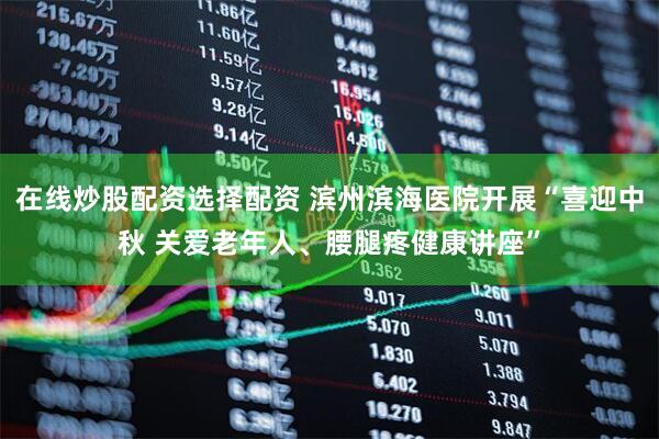 在线炒股配资选择配资 滨州滨海医院开展“喜迎中秋 关爱老年人、腰腿疼健康讲座”