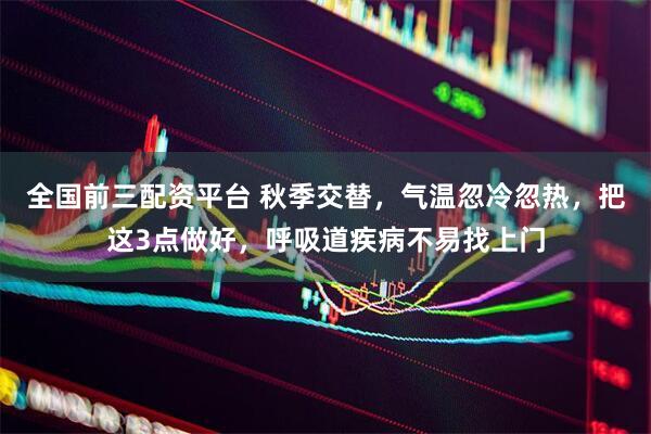 全国前三配资平台 秋季交替，气温忽冷忽热，把这3点做好，呼吸道疾病不易找上门