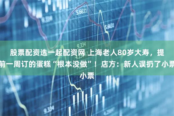 股票配资选一起配资网 上海老人80岁大寿，提前一周订的蛋糕“根本没做”！店方：新人误扔了小票