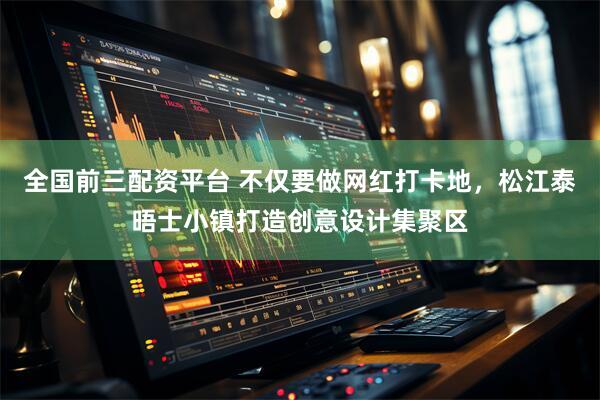 全国前三配资平台 不仅要做网红打卡地，松江泰晤士小镇打造创意设计集聚区