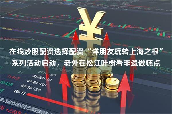 在线炒股配资选择配资 “洋朋友玩转上海之根”系列活动启动，老外在松江叶榭看非遗做糕点