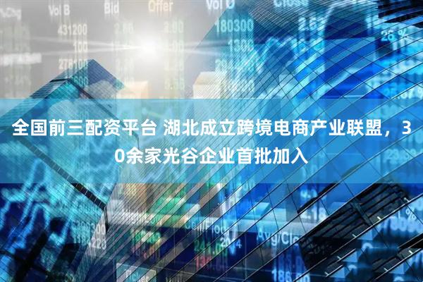 全国前三配资平台 湖北成立跨境电商产业联盟，30余家光谷企业首批加入