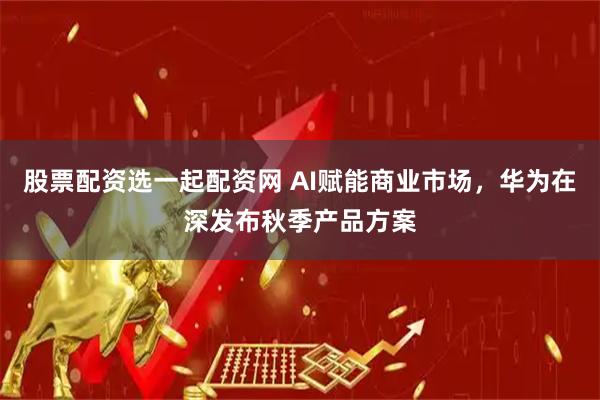 股票配资选一起配资网 AI赋能商业市场，华为在深发布秋季产品方案