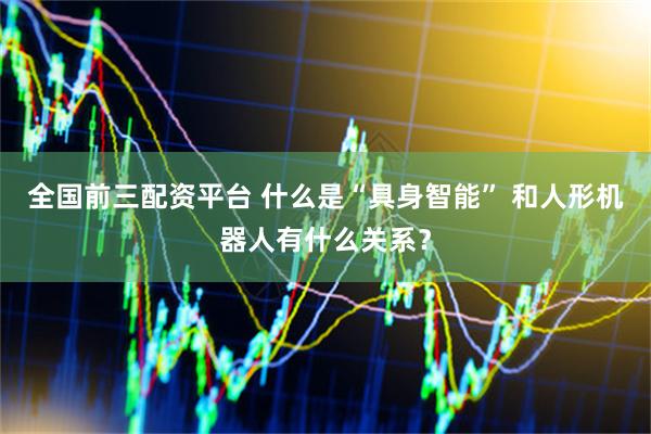 全国前三配资平台 什么是“具身智能” 和人形机器人有什么关系？