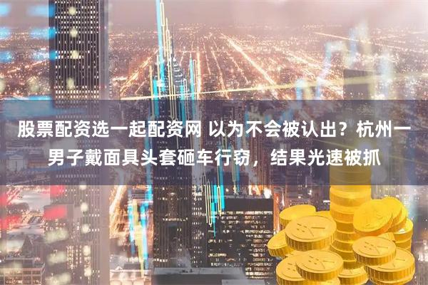 股票配资选一起配资网 以为不会被认出?杭州一男子戴面具头套砸车行窃,结果光速被抓