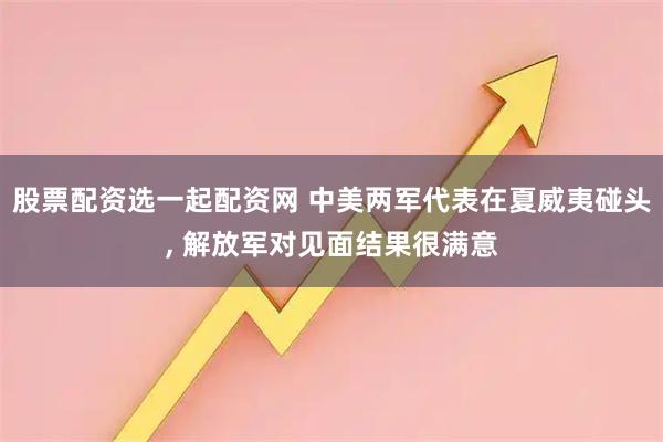 股票配资选一起配资网 中美两军代表在夏威夷碰头, 解放军对见面结果很满意