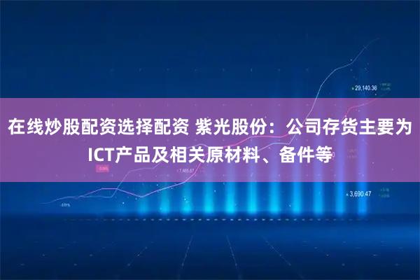 在线炒股配资选择配资 紫光股份：公司存货主要为ICT产品及相关原材料、备件等