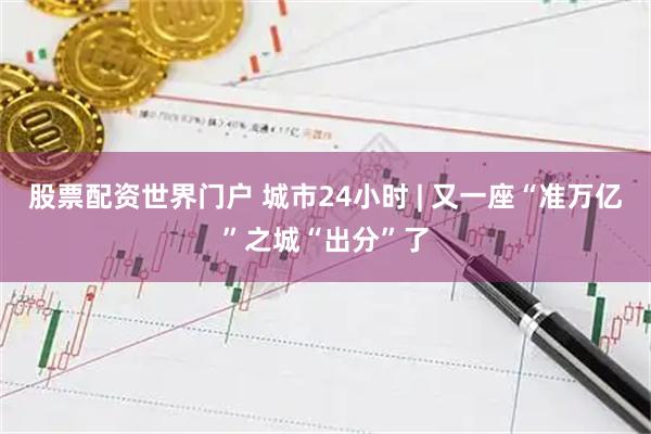 股票配资世界门户 城市24小时 | 又一座“准万亿”之城“出分”了