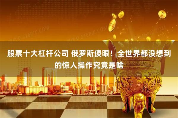 股票十大杠杆公司 俄罗斯傻眼！全世界都没想到的惊人操作究竟是啥